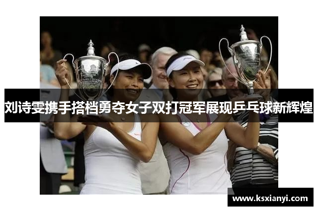 刘诗雯携手搭档勇夺女子双打冠军展现乒乓球新辉煌
