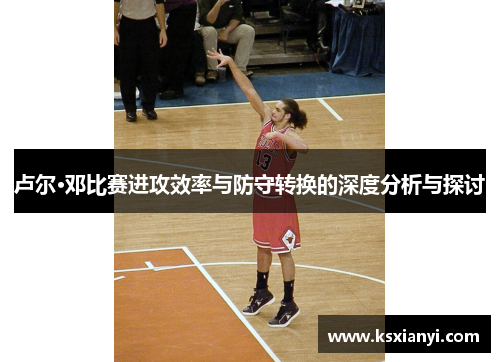 卢尔·邓比赛进攻效率与防守转换的深度分析与探讨