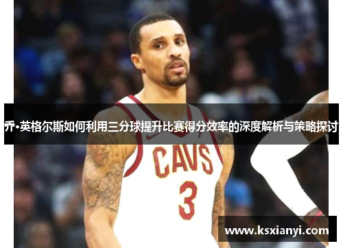 乔·英格尔斯如何利用三分球提升比赛得分效率的深度解析与策略探讨