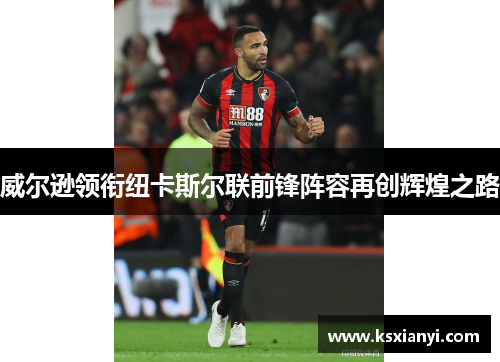 威尔逊领衔纽卡斯尔联前锋阵容再创辉煌之路