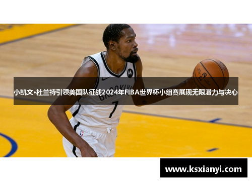 小凯文·杜兰特引领美国队征战2024年FIBA世界杯小组赛展现无限潜力与决心