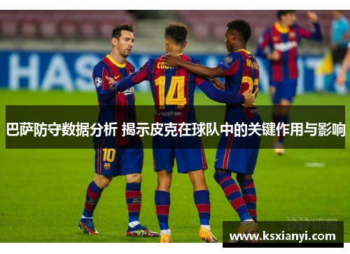 巴萨防守数据分析 揭示皮克在球队中的关键作用与影响