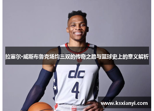 拉塞尔·威斯布鲁克场均三双的传奇之路与篮球史上的意义解析
