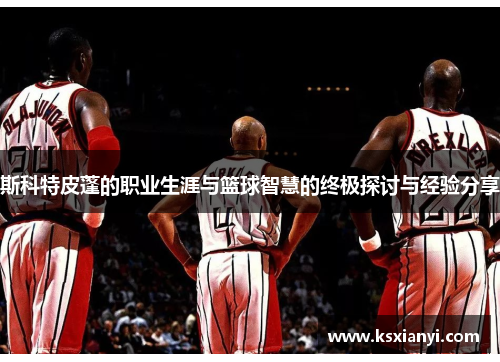 斯科特皮蓬的职业生涯与篮球智慧的终极探讨与经验分享