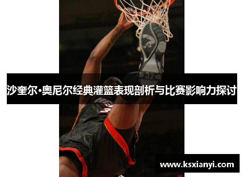 沙奎尔·奥尼尔经典灌篮表现剖析与比赛影响力探讨