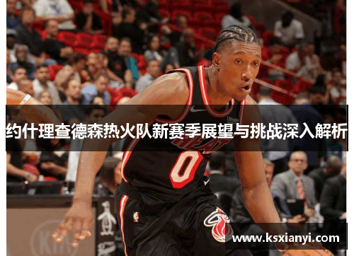 约什理查德森热火队新赛季展望与挑战深入解析