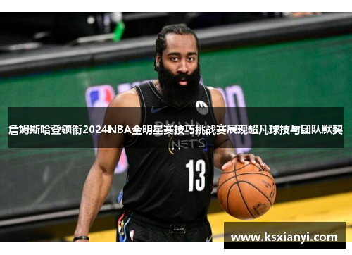 詹姆斯哈登领衔2024NBA全明星赛技巧挑战赛展现超凡球技与团队默契