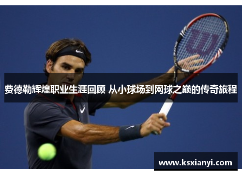 费德勒辉煌职业生涯回顾 从小球场到网球之巅的传奇旅程