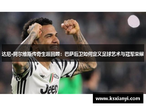 达尼·阿尔维斯传奇生涯回顾：巴萨后卫如何定义足球艺术与冠军荣耀
