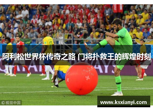 阿利松世界杯传奇之路 门将扑救王的辉煌时刻
