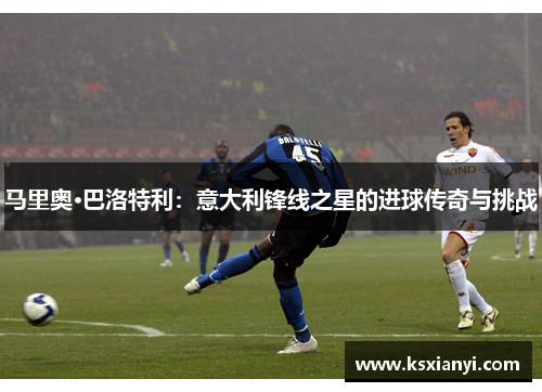 马里奥·巴洛特利：意大利锋线之星的进球传奇与挑战