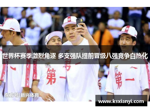 世界杯赛季激烈角逐 多支强队提前晋级八强竞争白热化