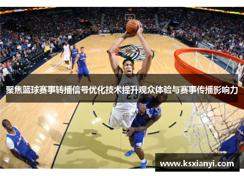 聚焦篮球赛事转播信号优化技术提升观众体验与赛事传播影响力