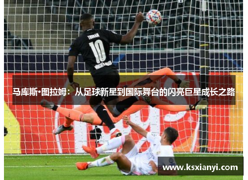 马库斯·图拉姆：从足球新星到国际舞台的闪亮巨星成长之路