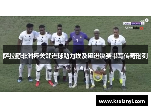 萨拉赫非洲杯关键进球助力埃及挺进决赛书写传奇时刻