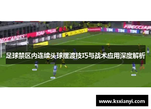 足球禁区内连续头球摆渡技巧与战术应用深度解析