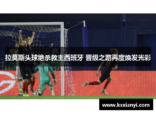 拉莫斯头球绝杀救主西班牙 晋级之路再度焕发光彩