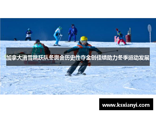 加拿大滑雪跳跃队冬奥会历史性夺金创佳绩助力冬季运动发展