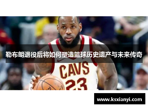 勒布朗退役后将如何塑造篮球历史遗产与未来传奇