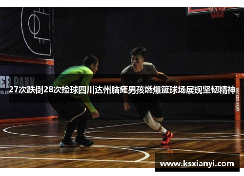 27次跌倒28次捡球四川达州脑瘫男孩燃爆篮球场展现坚韧精神
