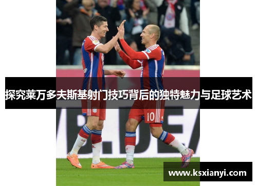 探究莱万多夫斯基射门技巧背后的独特魅力与足球艺术