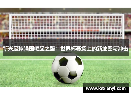 新兴足球强国崛起之路：世界杯赛场上的新地图与冲击