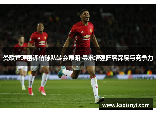 曼联管理层评估球队转会策略 寻求增强阵容深度与竞争力