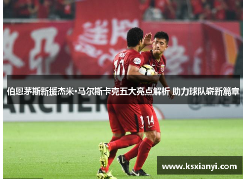 伯恩茅斯新援杰米·马尔斯卡克五大亮点解析 助力球队崭新篇章