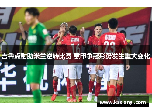 吉鲁点射助米兰逆转比赛 意甲争冠形势发生重大变化