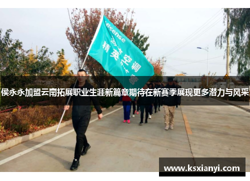 侯永永加盟云南拓展职业生涯新篇章期待在新赛季展现更多潜力与风采