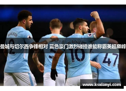 曼城与切尔西争锋相对 蓝色豪门激烈碰撞谁能称霸英超巅峰