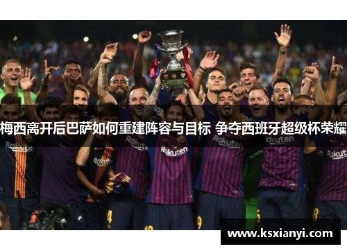 梅西离开后巴萨如何重建阵容与目标 争夺西班牙超级杯荣耀