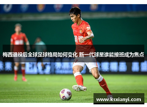 梅西退役后全球足球格局如何变化 新一代球星谁能接班成为焦点