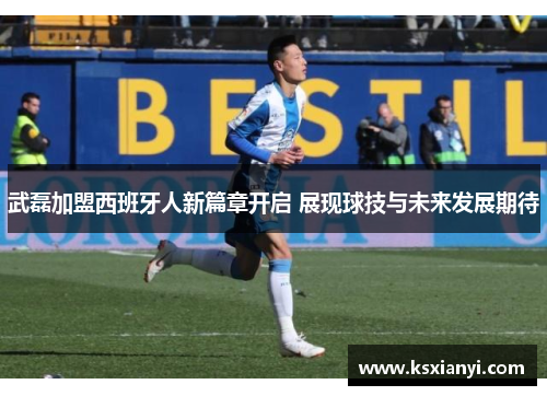 武磊加盟西班牙人新篇章开启 展现球技与未来发展期待