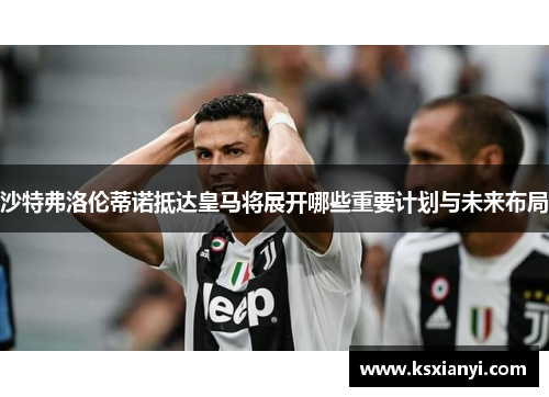 沙特弗洛伦蒂诺抵达皇马将展开哪些重要计划与未来布局