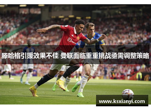 滕哈格引援效果不佳 曼联面临重重挑战亟需调整策略