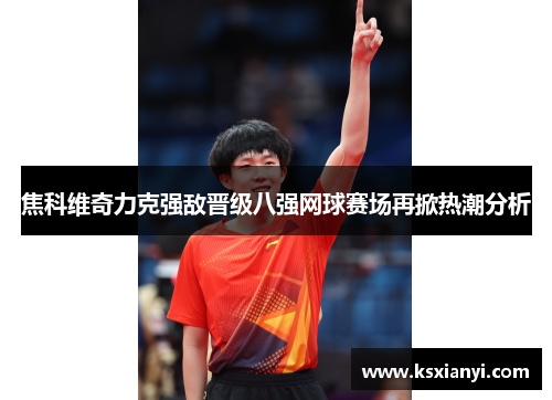 焦科维奇力克强敌晋级八强网球赛场再掀热潮分析