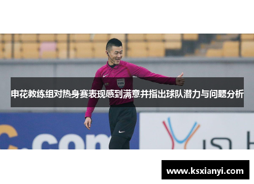 申花教练组对热身赛表现感到满意并指出球队潜力与问题分析