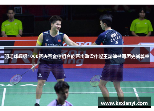 羽毛球超级1000赛决赛金徐组合能否击败梁伟铿王懿律书写历史新篇章