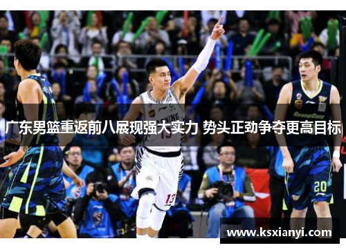 广东男篮重返前八展现强大实力 势头正劲争夺更高目标