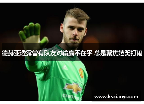 德赫亚透露曾有队友对输赢不在乎 总是聚焦嬉笑打闹